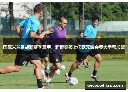 国际米兰备战新赛季意甲，新援突破上亿欧元转会费大手笔加盟
